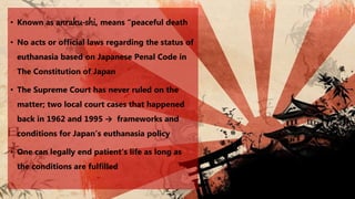 • Known as anraku-shi, means “peaceful death
• No acts or official laws regarding the status of
euthanasia based on Japanese Penal Code in
The Constitution of Japan
• The Supreme Court has never ruled on the
matter; two local court cases that happened
back in 1962 and 1995 → frameworks and
conditions for Japan’s euthanasia policy
• One can legally end patient’s life as long as
the conditions are fulfilled
 