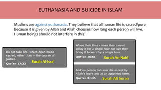 EUTHANASIA AND SUICIDE IN ISLAM
Muslims are against euthanasia. They believe that all human life is sacred/pure
because it is given by Allah and Allah chooses how long each person will live.
Human beings should not interfere in this.
Surah Al-Isra’
Surah Ali Imran
Surah An-Nahl
 