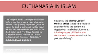 EUTHANASIA IN ISLAM
However, the Islamic Code of
Medical Ethics states "it is futile to
diligently keep the patient in a
vegetative state by heroic means…
It is the process of life that the
doctor aims to maintain and not the
process of dying".
 
