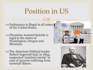 Position in US
                    
 Euthanasia is illegal in all states
  of the United States.

 Physician Assisted Suicide is
  legal in the states of
  Washington, Oregon and
  Montana.

 The American Political leader
  Robert Ingersoll had, in 1894,
  supported ‘assisted suicide’ in
  case of persons suffering from
  terminal illness.
 