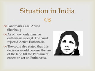 Situation in India
                   
 Landmark Case: Aruna
  Shanbaug
 As of now, only passive
  euthanasia is legal. The court
  rejected Active Euthanasia.
 The court also stated that this
  decision would become the law
  of the land till the Parliament
  enacts an act on Euthanasia.
 