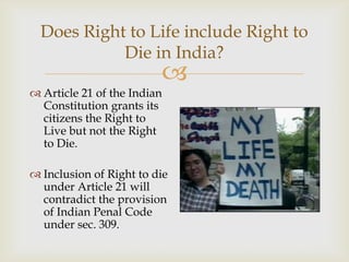 Does Right to Life include Right to
            Die in India?
                         
 Article 21 of the Indian
  Constitution grants its
  citizens the Right to
  Live but not the Right
  to Die.

 Inclusion of Right to die
  under Article 21 will
  contradict the provision
  of Indian Penal Code
  under sec. 309.
 