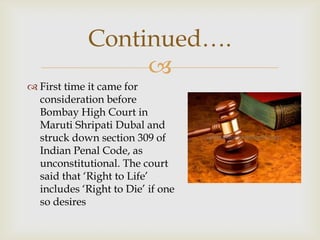Continued….
                  
 First time it came for
  consideration before
  Bombay High Court in
  Maruti Shripati Dubal and
  struck down section 309 of
  Indian Penal Code, as
  unconstitutional. The court
  said that ‘Right to Life’
  includes ‘Right to Die’ if one
  so desires
 