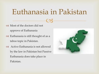 Euthanasia in Pakistan
              
 Most of the doctors did not
   approve of Euthanasia

 Euthanasia is still thought of as a
   taboo topic in Pakistan.

 Active Euthanasia is not allowed
   by the law in Pakistan but Passive
   Euthanasia does take place in
   Pakistan.
 