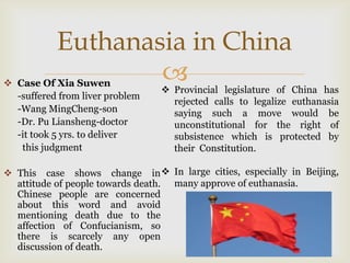 Euthanasia in China
 Case Of Xia Suwen
                                 Provincial legislature of China has
  -suffered from liver problem
                                   rejected calls to legalize euthanasia
  -Wang MingCheng-son              saying such a move would be
  -Dr. Pu Liansheng-doctor         unconstitutional for the right of
  -it took 5 yrs. to deliver       subsistence which is protected by
   this judgment                   their Constitution.

 This case shows change in  In large cities, especially in Beijing,
  attitude of people towards death. many approve of euthanasia.
  Chinese people are concerned
  about this word and avoid
  mentioning death due to the
  affection of Confucianism, so
  there is scarcely any open
  discussion of death.
 