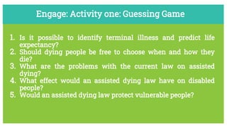 Engage: Activity one: Guessing Game
1. Is it possible to identify terminal illness and predict life
expectancy?
2. Should dying people be free to choose when and how they
die?
3. What are the problems with the current law on assisted
dying?
4. What effect would an assisted dying law have on disabled
people?
5. Would an assisted dying law protect vulnerable people?
 