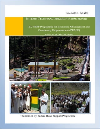 March 2014 – July 2014 
Submitted by: Sarhad Rural Support Programme INTERIM TECHNICAL IMPLEMENTATION REPORT EU-SRSP Programme for Economic Advancement and Community Empowerment (PEACE) Contract No: (DCI-ASIE/2011/283-007) 
 