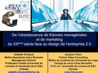 De l’obsolescence de théories managériales 
Isabelle Choquet 
Maître-Assistante Ichec Brussels 
Management School 
Professeur Invitée Université de 
Lorraine et Université de la Côte 
d’Opale 
isabelle.choquet@ichec.be 
Jacques Folon 
Partner Edge-Consulting 
Maître de conférences Université de Liège 
Chargé de cours Ichec Bruxelles 
Prof. inv. Université de Lorraine & ESC 
Rennes 
www.folon.com 
et de marketing 
du XXème siècle face au design de l’entreprise 2.0 
 