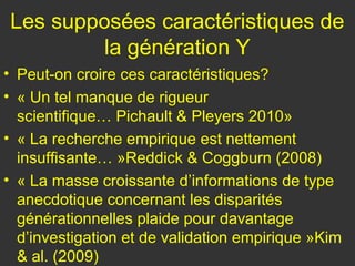 Les supposées caractéristiques de
         la génération Y
• Peut-on croire ces caractéristiques?
• « Un tel manque de rigueur
  scientifique… Pichault & Pleyers 2010»
• « La recherche empirique est nettement
  insuffisante… »Reddick & Coggburn (2008)
• « La masse croissante d’informations de type
  anecdotique concernant les disparités
  générationnelles plaide pour davantage
  d’investigation et de validation empirique »Kim
  & al. (2009)
 