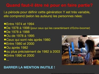 Quand faut-il être né pour en faire partie?
La période pour définir cette génération Y est très variable,
elle comprend (selon les auteurs) les personnes nées:

•Entre 1974 et 1994
•De 1978 à 1998 (pour ceux qui les caractérisent d’Echo-boomer)
•De 1978 à 1988
•Ou de 1978 à 1995
•Ceux qui sont nés après 1980
•Entre 1980 et 2000
•Ou après 1982
•ou plus précisément de 1982 à 2003
•Entre 1990 et 2000
•...
BARRER LA MENTION INUTILE !
                                  http://funnyscrapcodes.blogspot.com/2009/10/embed-code-funny-stuff-funny-scraps.html
 