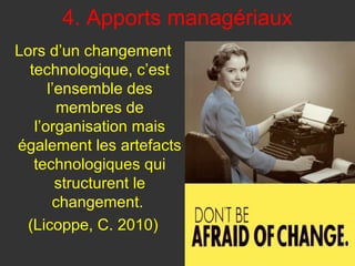4. Apports managériaux
Lors d’un changement
  technologique, c’est
      l’ensemble des
        membres de
   l’organisation mais
également les artefacts
   technologiques qui
        structurent le
       changement.
  (Licoppe, C. 2010)
 