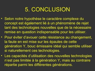 5. CONCLUSION
• Selon notre hypothèse le caractère complexe du
  concept est également lié à un phénomène de rejet
  tant des technologies nouvelles que de la nécessaire
  remise en question indispensable pour les utiliser.
• Pour éviter d’avouer cette résistance au changement,
  la faute en est mise sur les épaules de cette
  génération Y, bouc émissaire idéal qui semble utiliser
  si naturellement ces technologies.
• Les capacités d’utilisation des nouvelles technologies
  n’est pas limitée à la génération Y, mais au contraire
  répartie parmi les différentes générations.
 