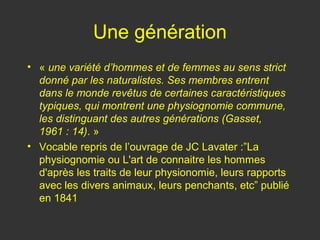 Une génération
• « une variété d’hommes et de femmes au sens strict
  donné par les naturalistes. Ses membres entrent
  dans le monde revêtus de certaines caractéristiques
  typiques, qui montrent une physiognomie commune,
  les distinguant des autres générations (Gasset,
  1961 : 14). »
• Vocable repris de l’ouvrage de JC Lavater :”La
  physiognomie ou L'art de connaitre les hommes
  d'après les traits de leur physionomie, leurs rapports
  avec les divers animaux, leurs penchants, etc” publié
  en 1841
 