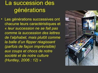 La succession des
     générations
• Les générations successives ont
  chacune leurs caractéristiques et
  « leur succession ne se fait pas
  comme la succession des lettres
  de l’alphabet, mais plutôt comme
  la balle d’un flipper réagissant
  (parfois de façon imprévisible)
  aux coups et chocs de notre
  société et de notre culture
  (Huntley, 2006 : 12) »
 