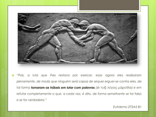    “Pois,   a luta que lhes restava por exercer, essa       agora eles realizaram

    plenamente, de modo que ninguém será capaz de sequer erguer-se contra eles, de

    tal forma tornaram-se hábeis em lutar com palavras (ἐν τοῖς λόγοις μάχεσθαι) e em

    refutar completamente o que, a cada vez, é dito, de forma semelhante se for falso

    e se for verdadeiro.”

                                                                  Eutidemo 272A5-B1
 