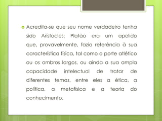    Acredita-se que seu nome verdadeiro tenha
    sido   Arístocles;   Platão    era       um   apelido
    que, provavelmente, fazia referência à sua
    característica física, tal como o porte atlético
    ou os ombros largos, ou ainda a sua ampla
    capacidade       intelectual       de     tratar   de
    diferentes temas, entre eles a ética, a
    política,   a   metafísica     e     a    teoria   do
    conhecimento.
 