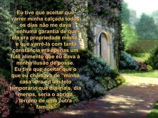 Eu tive que aceitar que varrer minha calçada todos os dias não me dava nenhuma garantia de que ela era propriedade minha, e que varrê-la com tanta constância era apenas um fútil alimento que eu dava à minha ilusão de posse. Eu tive que aceitar que o que eu chamava de “minha casa” era só um teto temporário que dia mais, dia menos, seria o abrigo terreno de uma outra família. 