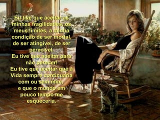 Eu tive que aceitar as minhas fragilidades, os meus limites, a minha condição de ser mortal, de ser atingível, de ser perecível. Eu tive que aceitar para não perecer! Eu tive que aceitar que a Vida sempre continuaria com ou sem mim,  e que o mundo em pouco tempo me esqueceria. 