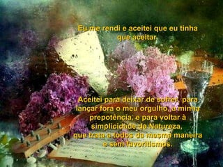 Eu me rendi e aceitei que eu tinha que aceitar. Aceitei para deixar de sofrer, para lançar fora o meu orgulho, a minha prepotência, e para voltar à simplicidade da Natureza,  que trata a todos da mesma maneira e sem favoritismos. 