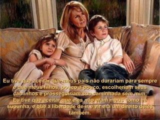Eu tive que aceitar que meus pais não durariam para sempre
    e que meus filhos, pouco a pouco, escolheriam seus
    caminhos e prosseguiriam sua caminhada sem mim.
    Eu tive que aceitar que eles não eram meus como eu
 supunha, e que a liberdade de ir e vir era um direito deles
                          também.
 