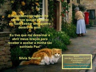 Humildemente agora lhe
 confesso que foi preciso
eu fazer cessar uma guerra
      dentro de mim.

 Eu tive que me desarmar e
   abrir meus braços para
receber e aceitar a minha tão
        sonhada Paz!

                                            Música :
       Silvia Schmidt           John Barry - Somewhere In Time
                                        (Piano Version)
                                          formatação
                                maricarusocunha@pranos.com.br
                                www.pranos.com.br
 