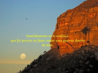 Humildemente eu ti confesso
que foi preciso eu fazer cessar uma guerras dentro
                      de mim.
 