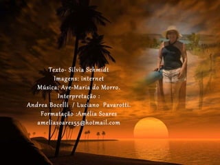 Texto- Silvia Schmidt
         Imagens: internet
   Música: Ave-Maria do Morro.
          Interpretação :
Andrea Bocelli / Luciano Pavarotti.
    Formatação :Amélia Soares
   ameliasoares55@hotmail.com
 