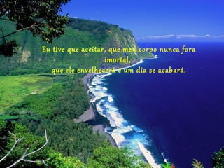 Eu tive que aceitar, que meu corpo nunca fora
                   imortal,
   que ele envelhecerá e um dia se acabará.
 