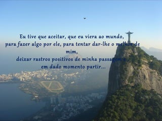Eu tive que aceitar, que eu viera ao mundo,
para fazer algo por ele, para tentar dar-lhe o melhor de
                          mim,
    deixar rastros positivos de minha passagem e ,
               em dado momento partir...
 