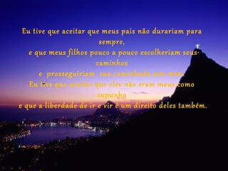 Eu tive que aceitar que meus pais não durariam para
                        sempre,
   e que meus filhos pouco a pouco escolheriam seus
                       caminhos
      e prosseguiriam sua caminhada sem mim.
   Eu tive que aceitar que eles não eram meus como
                        supunha
e que a liberdade de ir e vir é um direito deles também.
 