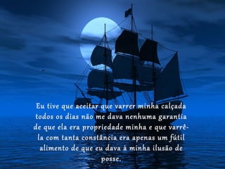 Eu tive que aceitar que varrer minha calçada
todos os dias não me dava nenhuma garantia
de que ela era propriedade minha e que varrê-
 la com tanta constância era apenas um fútil
  alimento de que eu dava à minha ilusão de
                     posse.
 