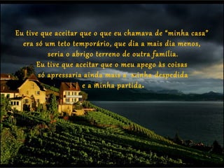Eu tive que aceitar que o que eu chamava de “minha casa”
  era só um teto temporário, que dia a mais dia menos,
          seria o abrigo terreno de outra família.
       Eu tive que aceitar que o meu apego às coisas
       só apressaria ainda mais a minha despedida
                     e a minha partida.
 