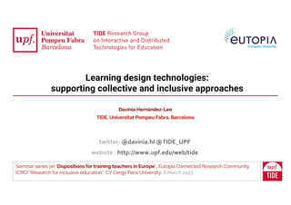 Learning design technologies:
supporting collective and inclusive approaches
Seminar series on "Dispositions for training teachers in Europe”, Eutopia Connected Research Community
(CRC) "Research for inclusive education", CY Cergy Paris University, 6 March 2023
Davinia Hernández-Leo
TIDE, Universitat Pompeu Fabra, Barcelona
twitter: @davinia.hl @TIDE_UPF
website : http://www.upf.edu/web/tide
 