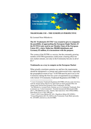 TRADEMARK USE – THE EUROPEAN PERSPECTIVE
By Leonard Neno Milenkovic
The EU Trademark (EUTM)∗∗∗∗ was created to give to companies
the possibility of approaching the European Single Market. If
the EUTM it only used in one Member State of the European
Union (EU), where Malta has 300,000 inhabitants and
Germany 83 million, it is inconsistent with the purpose.
The system of the EUTM is a success, but the constantly growing
number of EUTM registrations could create a barring effect for
new market entrants, not only in the Community but also in all of
EU.1
Trademarks as a way to compete on the European Market
What actually constitutes genuine use and how the requirements
should be interpreted is a current and controversial issue, especially
the geographical extent of use.2 A EUTM must be put to use in the
Community during the first five years of registration in accordance
with Article 15 Community Trademark Regulation (EUTMR).3 A
* A new Community Trademark Regulation (EUTMR) will also come into force,
with the changes being effective by April 2016 (at which point EUTMs will
change name and become European Union Trademarks, EUTM).
1
See Milenkovic, Leonard Neno, Genuine use of a Community Trademark. How
to interpret use “in the Community”, Nordiskt Immateriellt Rättsskydd (NIR)
2013 s. 586 [Milenkovic], Kur, Annette, Open Questions After ONEL/OMEL:
What Kind of Use is This? IPR info.
2
Case C-149/11 Leno Merken BV AG v Hagelkruis Beheer BV [ONEL].
3
Council Regulation (EC) No 40/94 on the Community Trade Mark (presently
No. 207/2009, referred to as the EUTMR).
 