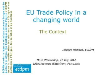 EU Trade Policy in a
  changing world
      The Context


                        Isabelle Ramdoo, ECDPM



     Mexa Worskshop, 27 July 2012
  Labourdonnais Waterfront, Port Louis
 