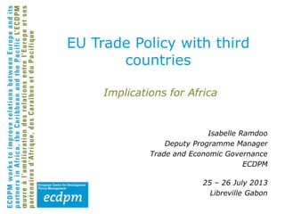 Implications for Africa
Isabelle Ramdoo
Deputy Programme Manager
Trade and Economic Governance
ECDPM
25 – 26 July 2013
Libreville Gabon
EU Trade Policy with third
countries
 