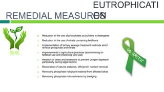 REMEDIAL MEASURES
        Reduction in the use of phosphates as builders in detergents
        Reduction in the use of nitrate containing fertilisers
        Implementation of tertiary sewage treatment methods which
         remove phosphate and nitrate
        Improvements in agricultural practices (economising on
         fertiliser use and improving land use)
        Aeration of lakes and reservoirs to prevent oxygen depletion
         particularly during algal blooms
        Restoration of natural wetlands, efficient in nutrient removal
        Removing phosphate-rich plant material from affected lakes
        Removing phosphate-rich sediments by dredging
 