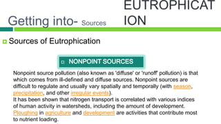 Getting into- Sources
 Sources     of Eutrophication
 √


 √
  Nonpoint source pollution (also known as 'diffuse' or 'runoff' pollution) is that
  which comes from ill-defined and diffuse sources. Nonpoint sources are
 √difficult to regulate and usually vary spatially and temporally (with season,
  precipitation, and other irregular events).
  It has been shown that nitrogen transport is correlated with various indices
  of human activity in watersheds, including the amount of development.
  Ploughing in agriculture and development are activities that contribute most
  to nutrient loading.
 