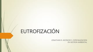 EUTROFIZACIÓN
JONATHAN R. ASCENCIO S. ESPECIALIZACION
EN GESTION AMBIENTAL
 