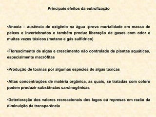 Principais efeitos da eutrofização
•Anoxia – ausência de oxigênio na água -prova mortalidade em massa de
peixes e invertebrados e também produz liberação de gases com odor e
muitas vezes tóxicos (metano e gás sulfídrico)
•Florescimento de algas e crescimento não controlado de plantas aquáticas,
especialmente macrófitas
•Produção de toxinas por algumas espécies de algas tóxicas
•Altas concentrações de matéria orgânica, as quais, se tratadas com coloro
podem produzir substâncias carcinogênicas
•Deterioração dos valores recreacionais dos lagos ou represas em razão da
diminuição da transparência
 