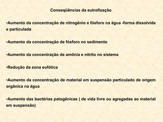 Conseqüências da eutrofização
•Aumento da concentração de nitrogênio e fósforo na água -forma dissolvida
e particulada
•Aumento da concentração de fósforo no sedimento
•Aumento da concentração de amônia e nitrito no sistema
•Redução da zona eufótica
•Aumento da concentração de material em suspensão particulado de origem
orgânica na água
•Aumento das bactérias patogênicas ( de vida livre ou agregadas ao material
em suspensão)
 