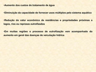 •Aumento dos custos do tratamento de água
•Diminuição da capacidade de fornecer usos múltiplos pelo sistema aquático
•Redução do valor econômico de residências e propriedades próximas a
lagos, rios ou represas eutrofizados
•Em muitas regiões o processo de eutrofização vem acompanhado do
aumento em geral das doenças de veiculação hídrica
 