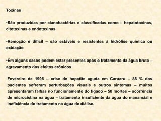 Toxinas
•São produzidas por cianobactérias e classificadas como – hepatotoxinas,
citotoxinas e endotoxinas
•Remoção é difícil – são estáveis e resistentes à hidrólise química ou
oxidação
•Em alguns casos podem estar presentes após o tratamento da água bruta –
agravamento dos efeitos crônicos
Fevereiro de 1996 – crise de hepatite aguda em Caruaru – 86 % dos
pacientes sofreram perturbações visuais e outros sintomas – muitos
apresentaram falhas no funcionamento do fígado – 50 mortes – ocorrência
de microcistina na água – tratamento insuficiente da água do manancial e
ineficiência do tratamento na água de diálise.
 