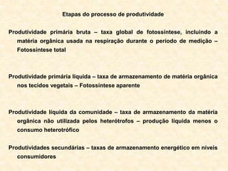 Etapas do processo de produtividade
Produtividade primária bruta – taxa global de fotossíntese, incluindo a
matéria orgânica usada na respiração durante o período de medição –
Fotossíntese total
Produtividade primária líquida – taxa de armazenamento de matéria orgânica
nos tecidos vegetais – Fotossíntese aparente
Produtividade líquida da comunidade – taxa de armazenamento da matéria
orgânica não utilizada pelos heterótrofos – produção líquida menos o
consumo heterotrófico
Produtividades secundárias – taxas de armazenamento energético em níveis
consumidores
 