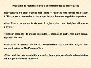 Programa de monitoramento e gerenciamento da eutrofização
Necessidade de classificação dos lagos e represas em função do estado
trófico, a partir do monitoramento, que deve enfocar os seguintes aspectos:
•Identificar a procedência da eutrofização e das contribuições difusas e
pontuais
•Realizar balanços de massa (entradas e saídas) de nutrientes para lagos,
represas ou rios
•Identificar o estado trófico do ecossistema aquático em função das
concentrações de N e P e clorofila a
•Criar cenários que possibilitem a avaliação e a progressão do estado trófico
em função de futuros impactos
 