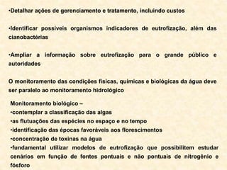 •Detalhar ações de gerenciamento e tratamento, incluindo custos
•Identificar possíveis organismos indicadores de eutrofização, além das
cianobactérias
•Ampliar a informação sobre eutrofização para o grande público e
autoridades
O monitoramento das condições físicas, químicas e biológicas da água deve
ser paralelo ao monitoramento hidrológico
Monitoramento biológico –
•contemplar a classificação das algas
•as flutuações das espécies no espaço e no tempo
•identificação das épocas favoráveis aos florescimentos
•concentração de toxinas na água
•fundamental utilizar modelos de eutrofização que possibilitem estudar
cenários em função de fontes pontuais e não pontuais de nitrogênio e
fósforo
 