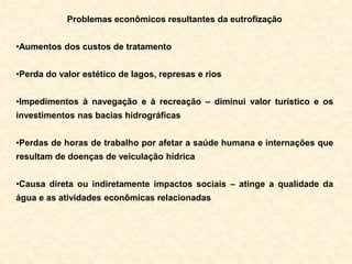 Problemas econômicos resultantes da eutrofização
•Aumentos dos custos de tratamento
•Perda do valor estético de lagos, represas e rios
•Impedimentos à navegação e à recreação – diminui valor turístico e os
investimentos nas bacias hidrográficas
•Perdas de horas de trabalho por afetar a saúde humana e internações que
resultam de doenças de veiculação hídrica
•Causa direta ou indiretamente impactos sociais – atinge a qualidade da
água e as atividades econômicas relacionadas
 