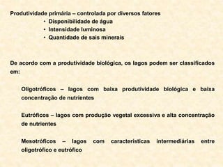 Produtividade primária – controlada por diversos fatores
• Disponibilidade de água
• Intensidade luminosa
• Quantidade de sais minerais
De acordo com a produtividade biológica, os lagos podem ser classificados
em:
Oligotróficos – lagos com baixa produtividade biológica e baixa
concentração de nutrientes
Eutróficos – lagos com produção vegetal excessiva e alta concentração
de nutrientes
Mesotróficos – lagos com características intermediárias entre
oligotrófico e eutrófico
 