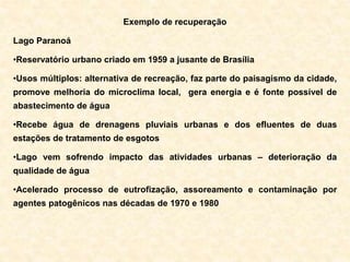 Exemplo de recuperação
Lago Paranoá
•Reservatório urbano criado em 1959 a jusante de Brasília
•Usos múltiplos: alternativa de recreação, faz parte do paisagismo da cidade,
promove melhoria do microclima local, gera energia e é fonte possível de
abastecimento de água
•Recebe água de drenagens pluviais urbanas e dos efluentes de duas
estações de tratamento de esgotos
•Lago vem sofrendo impacto das atividades urbanas – deterioração da
qualidade de água
•Acelerado processo de eutrofização, assoreamento e contaminação por
agentes patogênicos nas décadas de 1970 e 1980
 