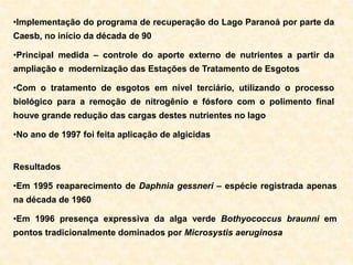 •Implementação do programa de recuperação do Lago Paranoá por parte da
Caesb, no início da década de 90
•Principal medida – controle do aporte externo de nutrientes a partir da
ampliação e modernização das Estações de Tratamento de Esgotos
•Com o tratamento de esgotos em nível terciário, utilizando o processo
biológico para a remoção de nitrogênio e fósforo com o polimento final
houve grande redução das cargas destes nutrientes no lago
•No ano de 1997 foi feita aplicação de algicidas
Resultados
•Em 1995 reaparecimento de Daphnia gessneri – espécie registrada apenas
na década de 1960
•Em 1996 presença expressiva da alga verde Bothyococcus braunni em
pontos tradicionalmente dominados por Microsystis aeruginosa
 